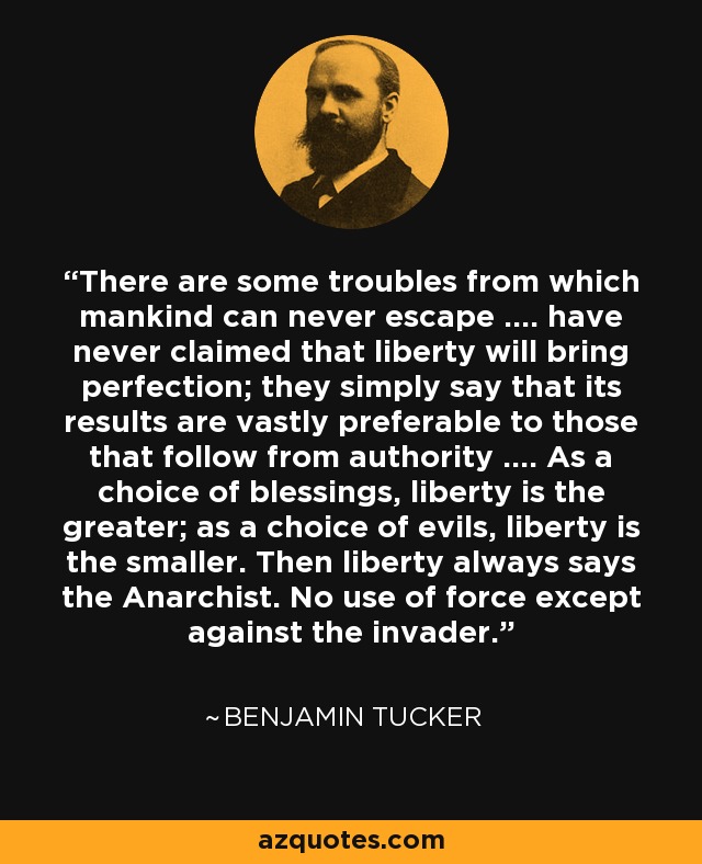 There are some troubles from which mankind can never escape .... have never claimed that liberty will bring perfection; they simply say that its results are vastly preferable to those that follow from authority .... As a choice of blessings, liberty is the greater; as a choice of evils, liberty is the smaller. Then liberty always says the Anarchist. No use of force except against the invader. - Benjamin Tucker