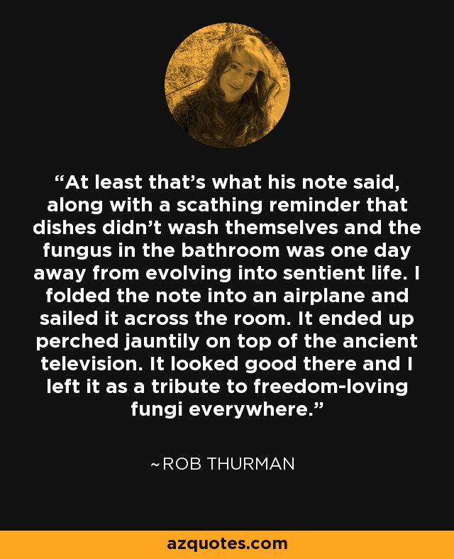 At least that's what his note said, along with a scathing reminder that dishes didn't wash themselves and the fungus in the bathroom was one day away from evolving into sentient life. I folded the note into an airplane and sailed it across the room. It ended up perched jauntily on top of the ancient television. It looked good there and I left it as a tribute to freedom-loving fungi everywhere. - Rob Thurman
