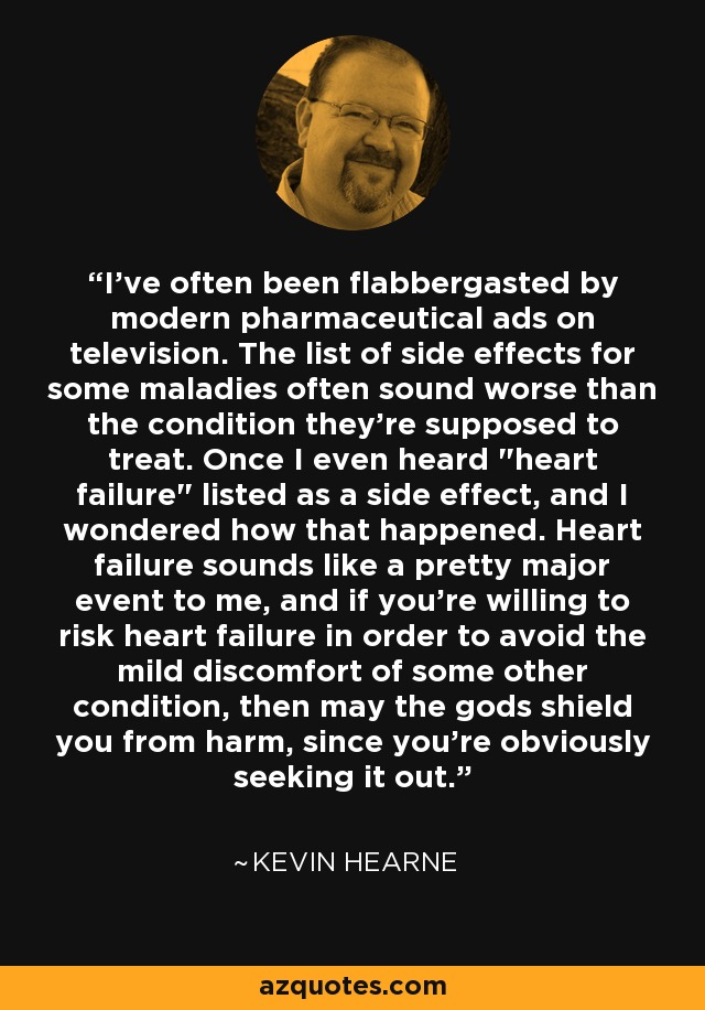 I've often been flabbergasted by modern pharmaceutical ads on television. The list of side effects for some maladies often sound worse than the condition they're supposed to treat. Once I even heard 
