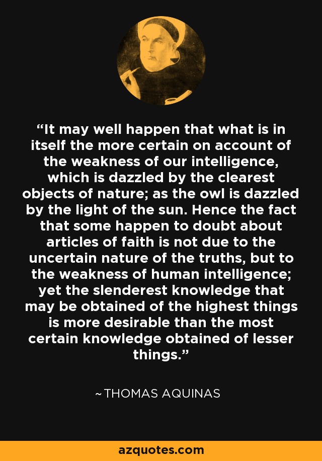 It may well happen that what is in itself the more certain on account of the weakness of our intelligence, which is dazzled by the clearest objects of nature; as the owl is dazzled by the light of the sun. Hence the fact that some happen to doubt about articles of faith is not due to the uncertain nature of the truths, but to the weakness of human intelligence; yet the slenderest knowledge that may be obtained of the highest things is more desirable than the most certain knowledge obtained of lesser things. - Thomas Aquinas