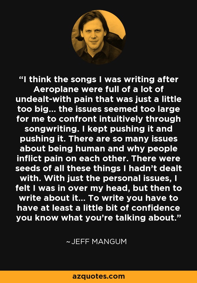 I think the songs I was writing after Aeroplane were full of a lot of undealt-with pain that was just a little too big... the issues seemed too large for me to confront intuitively through songwriting. I kept pushing it and pushing it. There are so many issues about being human and why people inflict pain on each other. There were seeds of all these things I hadn't dealt with. With just the personal issues, I felt I was in over my head, but then to write about it... To write you have to have at least a little bit of confidence you know what you're talking about. - Jeff Mangum