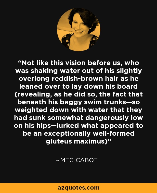 Not like this vision before us, who was shaking water out of his slightly overlong reddish-brown hair as he leaned over to lay down his board (revealing, as he did so, the fact that beneath his baggy swim trunks—so weighted down with water that they had sunk somewhat dangerously low on his hips—lurked what appeared to be an exceptionally well-formed gluteus maximus) - Meg Cabot