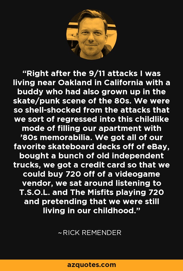 Right after the 9/11 attacks I was living near Oakland in California with a buddy who had also grown up in the skate/punk scene of the 80s. We were so shell-shocked from the attacks that we sort of regressed into this childlike mode of filling our apartment with '80s memorabilia. We got all of our favorite skateboard decks off of eBay, bought a bunch of old independent trucks, we got a credit card so that we could buy 720 off of a videogame vendor, we sat around listening to T.S.O.L. and The Misfits playing 720 and pretending that we were still living in our childhood. - Rick Remender