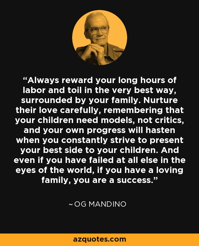 Always reward your long hours of labor and toil in the very best way, surrounded by your family. Nurture their love carefully, remembering that your children need models, not critics, and your own progress will hasten when you constantly strive to present your best side to your children. And even if you have failed at all else in the eyes of the world, if you have a loving family, you are a success. - Og Mandino