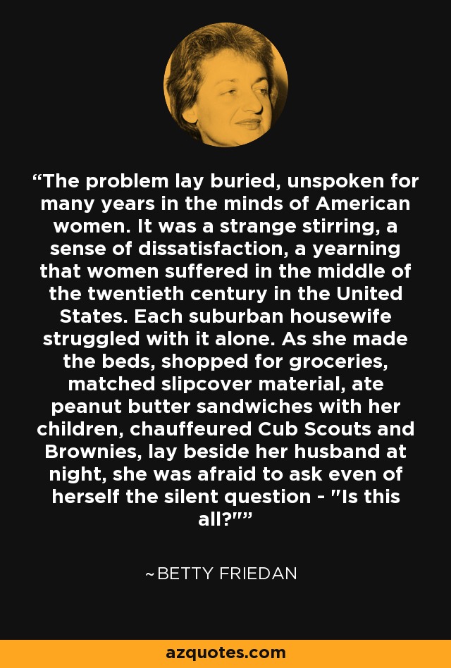 The problem lay buried, unspoken for many years in the minds of American women. It was a strange stirring, a sense of dissatisfaction, a yearning that women suffered in the middle of the twentieth century in the United States. Each suburban housewife struggled with it alone. As she made the beds, shopped for groceries, matched slipcover material, ate peanut butter sandwiches with her children, chauffeured Cub Scouts and Brownies, lay beside her husband at night, she was afraid to ask even of herself the silent question - 