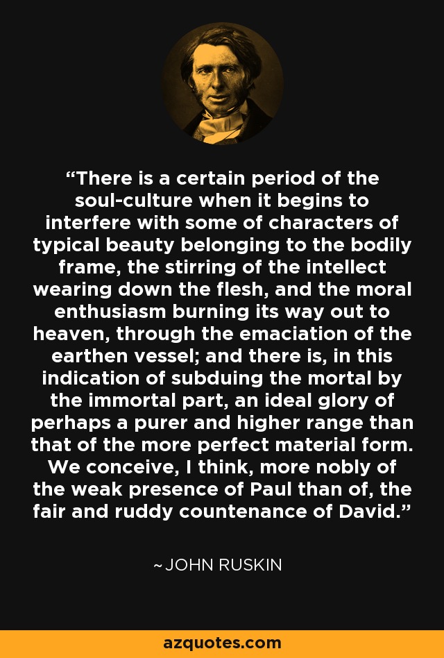 There is a certain period of the soul-culture when it begins to interfere with some of characters of typical beauty belonging to the bodily frame, the stirring of the intellect wearing down the flesh, and the moral enthusiasm burning its way out to heaven, through the emaciation of the earthen vessel; and there is, in this indication of subduing the mortal by the immortal part, an ideal glory of perhaps a purer and higher range than that of the more perfect material form. We conceive, I think, more nobly of the weak presence of Paul than of, the fair and ruddy countenance of David. - John Ruskin