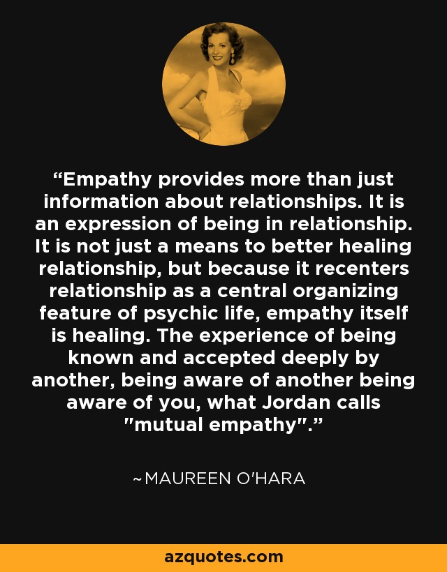 Empathy provides more than just information about relationships. It is an expression of being in relationship. It is not just a means to better healing relationship, but because it recenters relationship as a central organizing feature of psychic life, empathy itself is healing. The experience of being known and accepted deeply by another, being aware of another being aware of you, what Jordan calls 