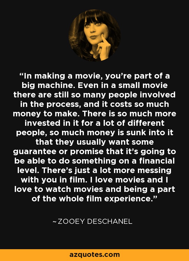 In making a movie, you're part of a big machine. Even in a small movie there are still so many people involved in the process, and it costs so much money to make. There is so much more invested in it for a lot of different people, so much money is sunk into it that they usually want some guarantee or promise that it's going to be able to do something on a financial level. There's just a lot more messing with you in film. I love movies and I love to watch movies and being a part of the whole film experience. - Zooey Deschanel