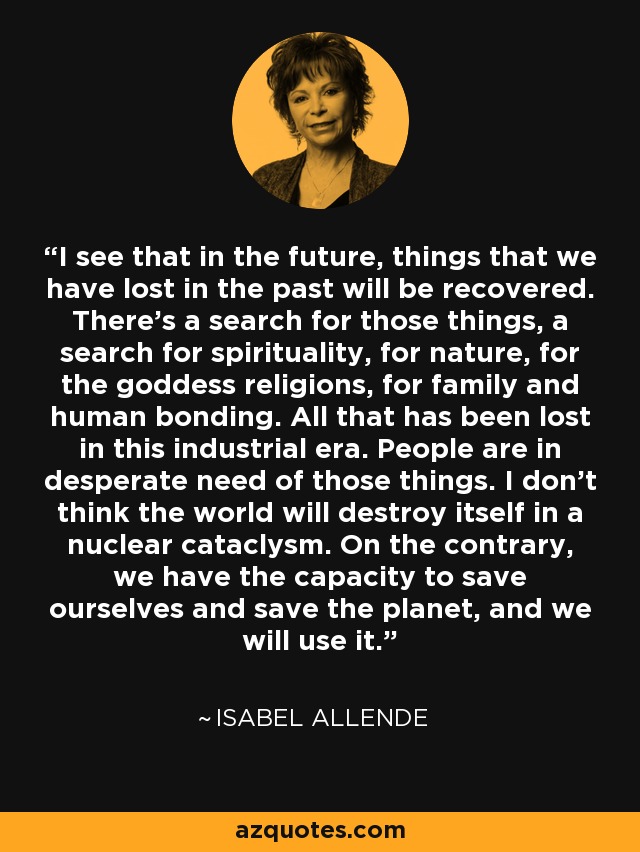 I see that in the future, things that we have lost in the past will be recovered. There's a search for those things, a search for spirituality, for nature, for the goddess religions, for family and human bonding. All that has been lost in this industrial era. People are in desperate need of those things. I don't think the world will destroy itself in a nuclear cataclysm. On the contrary, we have the capacity to save ourselves and save the planet, and we will use it. - Isabel Allende
