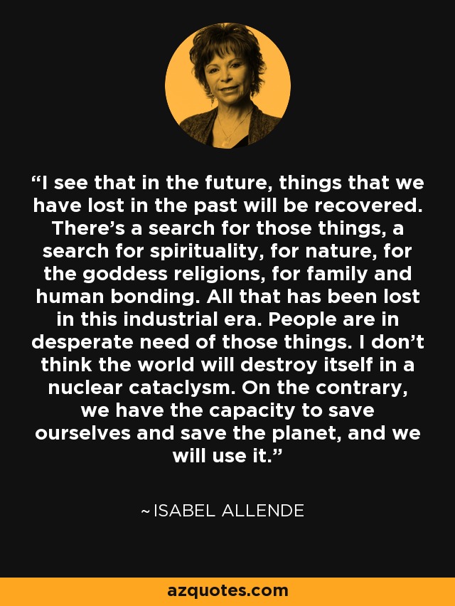 I see that in the future, things that we have lost in the past will be recovered. There's a search for those things, a search for spirituality, for nature, for the goddess religions, for family and human bonding. All that has been lost in this industrial era. People are in desperate need of those things. I don't think the world will destroy itself in a nuclear cataclysm. On the contrary, we have the capacity to save ourselves and save the planet, and we will use it. - Isabel Allende