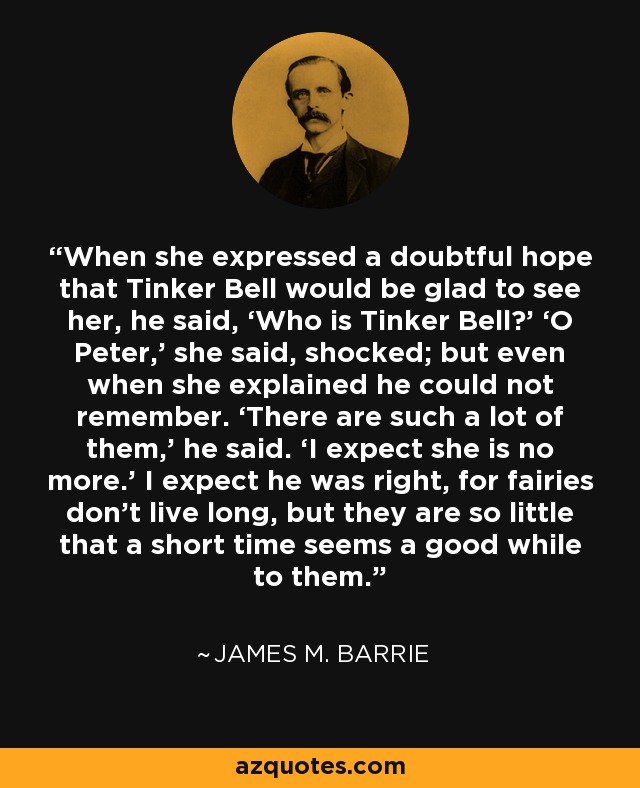 When she expressed a doubtful hope that Tinker Bell would be glad to see her, he said, ‘Who is Tinker Bell?’ ‘O Peter,’ she said, shocked; but even when she explained he could not remember. ‘There are such a lot of them,’ he said. ‘I expect she is no more.’ I expect he was right, for fairies don’t live long, but they are so little that a short time seems a good while to them. - James M. Barrie