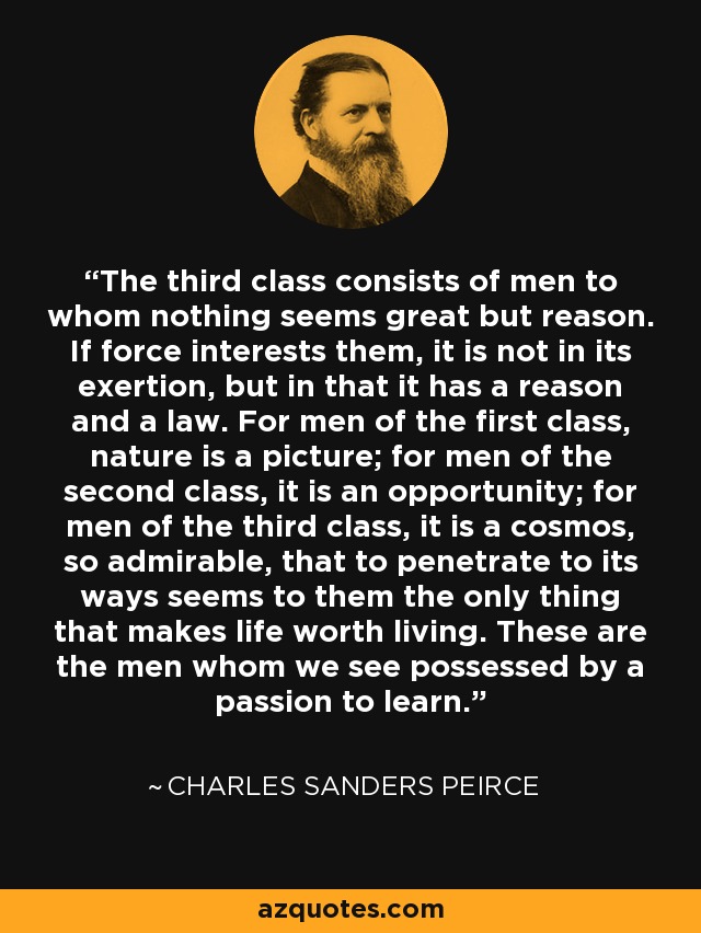 The third class consists of men to whom nothing seems great but reason. If force interests them, it is not in its exertion, but in that it has a reason and a law. For men of the first class, nature is a picture; for men of the second class, it is an opportunity; for men of the third class, it is a cosmos, so admirable, that to penetrate to its ways seems to them the only thing that makes life worth living. These are the men whom we see possessed by a passion to learn. - Charles Sanders Peirce