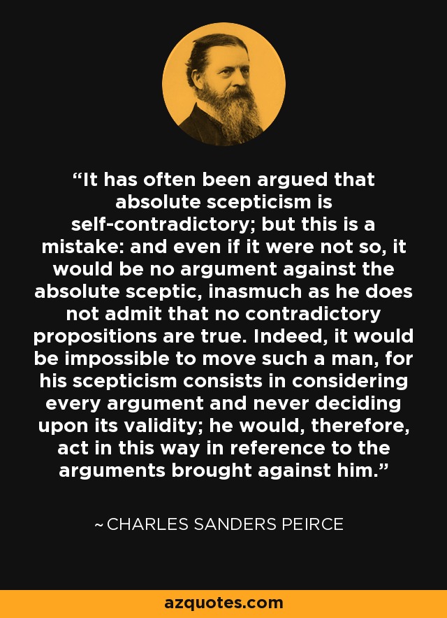 It has often been argued that absolute scepticism is self-contradictory; but this is a mistake: and even if it were not so, it would be no argument against the absolute sceptic, inasmuch as he does not admit that no contradictory propositions are true. Indeed, it would be impossible to move such a man, for his scepticism consists in considering every argument and never deciding upon its validity; he would, therefore, act in this way in reference to the arguments brought against him. - Charles Sanders Peirce