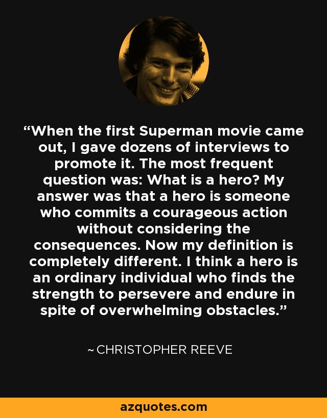 When the first Superman movie came out, I gave dozens of interviews to promote it. The most frequent question was: What is a hero? My answer was that a hero is someone who commits a courageous action without considering the consequences. Now my definition is completely different. I think a hero is an ordinary individual who finds the strength to persevere and endure in spite of overwhelming obstacles. - Christopher Reeve
