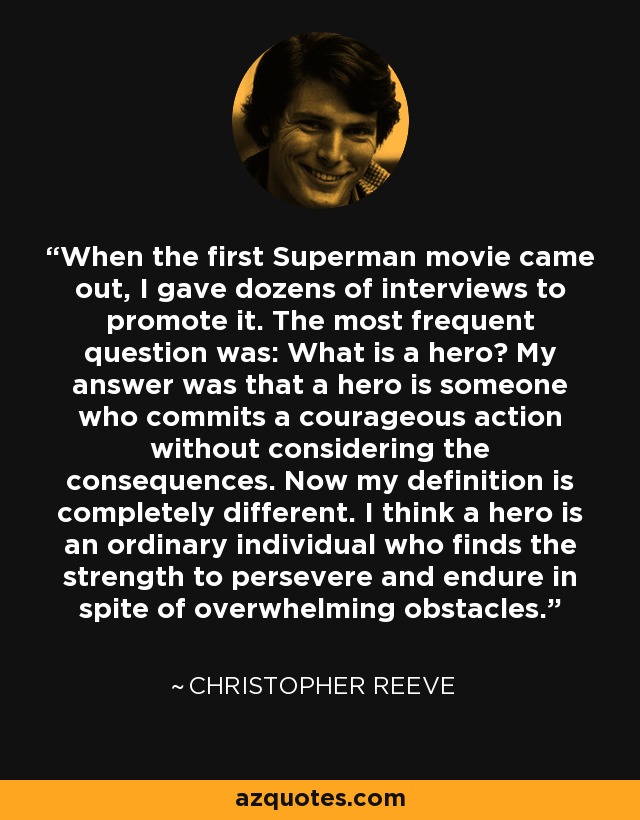 When the first Superman movie came out, I gave dozens of interviews to promote it. The most frequent question was: What is a hero? My answer was that a hero is someone who commits a courageous action without considering the consequences. Now my definition is completely different. I think a hero is an ordinary individual who finds the strength to persevere and endure in spite of overwhelming obstacles. - Christopher Reeve
