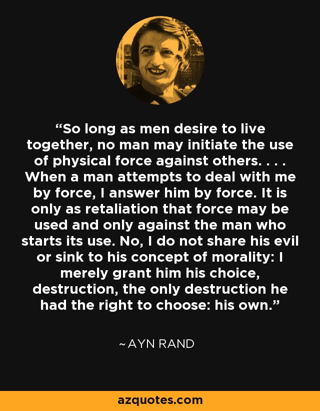 So long as men desire to live together, no man may initiate the use of physical force against others. . . . When a man attempts to deal with me by force, I answer him by force. It is only as retaliation that force may be used and only against the man who starts its use. No, I do not share his evil or sink to his concept of morality: I merely grant him his choice, destruction, the only destruction he had the right to choose: his own. - Ayn Rand