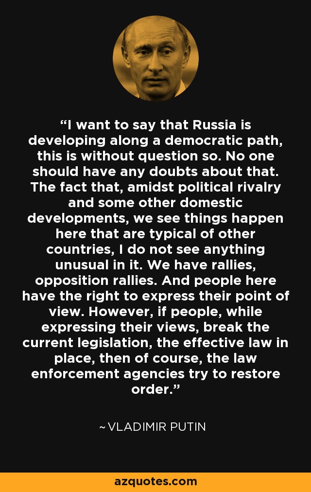 I want to say that Russia is developing along a democratic path, this is without question so. No one should have any doubts about that. The fact that, amidst political rivalry and some other domestic developments, we see things happen here that are typical of other countries, I do not see anything unusual in it. We have rallies, opposition rallies. And people here have the right to express their point of view. However, if people, while expressing their views, break the current legislation, the effective law in place, then of course, the law enforcement agencies try to restore order. - Vladimir Putin