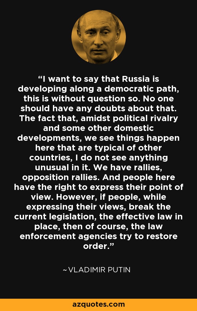 I want to say that Russia is developing along a democratic path, this is without question so. No one should have any doubts about that. The fact that, amidst political rivalry and some other domestic developments, we see things happen here that are typical of other countries, I do not see anything unusual in it. We have rallies, opposition rallies. And people here have the right to express their point of view. However, if people, while expressing their views, break the current legislation, the effective law in place, then of course, the law enforcement agencies try to restore order. - Vladimir Putin