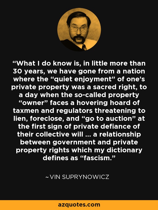 What I do know is, in little more than 30 years, we have gone from a nation where the “quiet enjoyment” of one’s private property was a sacred right, to a day when the so-called property “owner” faces a hovering hoard of taxmen and regulators threatening to lien, foreclose, and “go to auction” at the first sign of private defiance of their collective will ... a relationship between government and private property rights which my dictionary defines as “fascism.” - Vin Suprynowicz