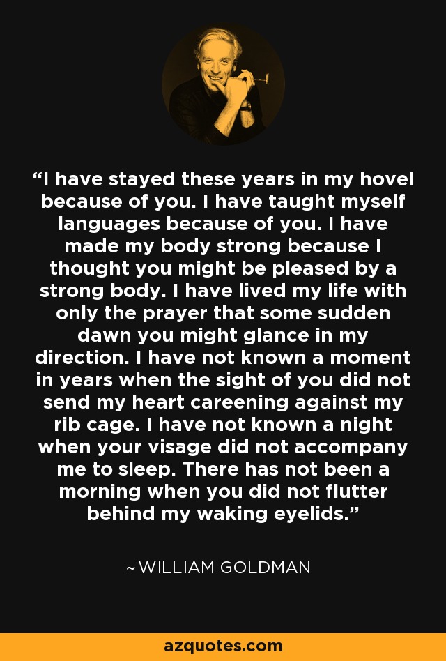 I have stayed these years in my hovel because of you. I have taught myself languages because of you. I have made my body strong because I thought you might be pleased by a strong body. I have lived my life with only the prayer that some sudden dawn you might glance in my direction. I have not known a moment in years when the sight of you did not send my heart careening against my rib cage. I have not known a night when your visage did not accompany me to sleep. There has not been a morning when you did not flutter behind my waking eyelids. - William Goldman