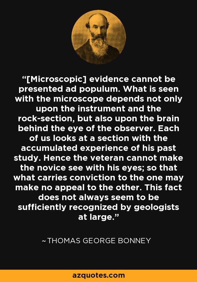 [Microscopic] evidence cannot be presented ad populum. What is seen with the microscope depends not only upon the instrument and the rock-section, but also upon the brain behind the eye of the observer. Each of us looks at a section with the accumulated experience of his past study. Hence the veteran cannot make the novice see with his eyes; so that what carries conviction to the one may make no appeal to the other. This fact does not always seem to be sufficiently recognized by geologists at large. - Thomas George Bonney