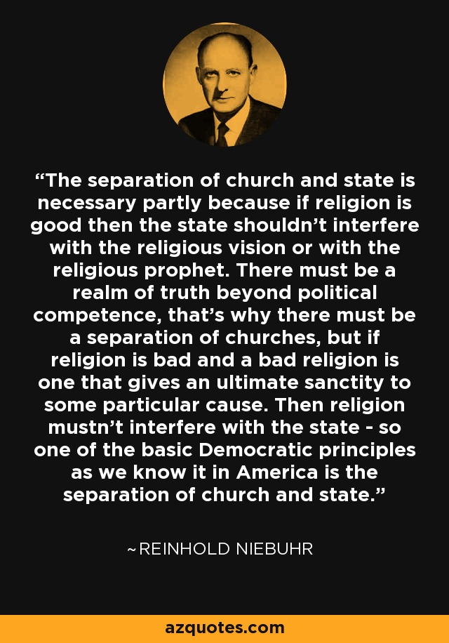 The separation of church and state is necessary partly because if religion is good then the state shouldn't interfere with the religious vision or with the religious prophet. There must be a realm of truth beyond political competence, that's why there must be a separation of churches, but if religion is bad and a bad religion is one that gives an ultimate sanctity to some particular cause. Then religion mustn't interfere with the state - so one of the basic Democratic principles as we know it in America is the separation of church and state. - Reinhold Niebuhr