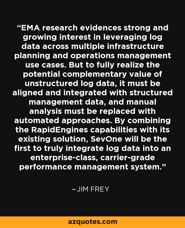 EMA research evidences strong and growing interest in leveraging log data across multiple infrastructure planning and operations management use cases. But to fully realize the potential complementary value of unstructured log data, it must be aligned and integrated with structured management data, and manual analysis must be replaced with automated approaches. By combining the RapidEngines capabilities with its existing solution, SevOne will be the first to truly integrate log data into an enterprise-class, carrier-grade performance management system. - Jim Frey
