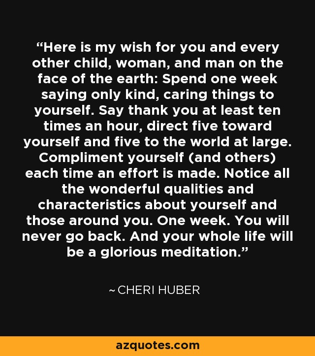 Here is my wish for you and every other child, woman, and man on the face of the earth: Spend one week saying only kind, caring things to yourself. Say thank you at least ten times an hour, direct five toward yourself and five to the world at large. Compliment yourself (and others) each time an effort is made. Notice all the wonderful qualities and characteristics about yourself and those around you. One week. You will never go back. And your whole life will be a glorious meditation. - Cheri Huber