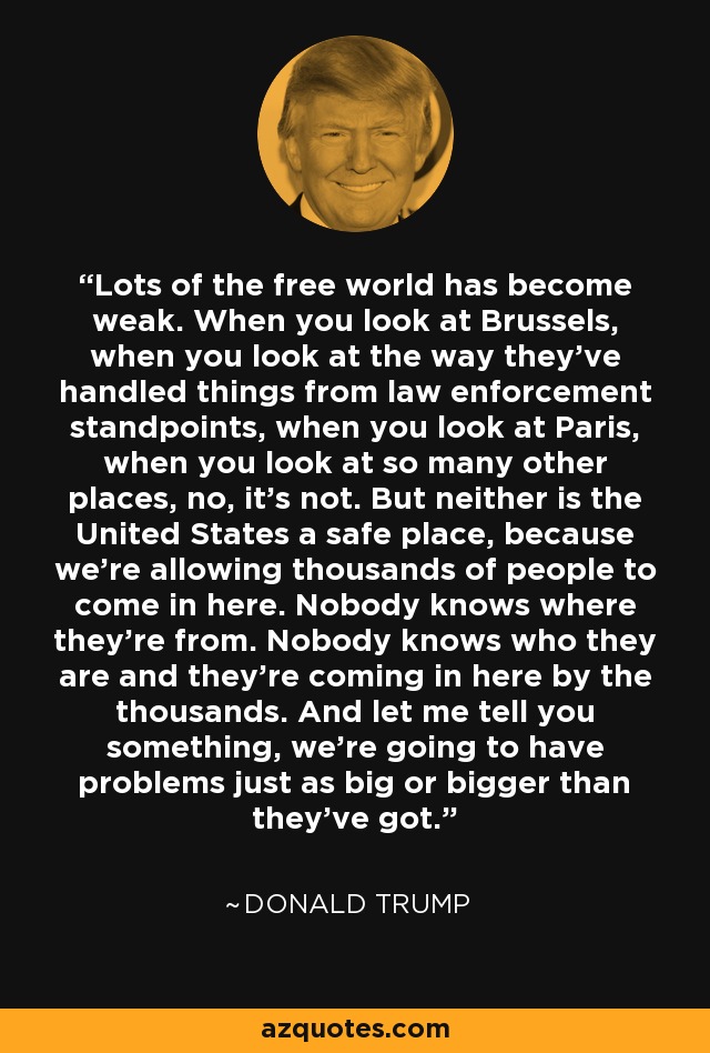 Lots of the free world has become weak. When you look at Brussels, when you look at the way they've handled things from law enforcement standpoints, when you look at Paris, when you look at so many other places, no, it's not. But neither is the United States a safe place, because we're allowing thousands of people to come in here. Nobody knows where they're from. Nobody knows who they are and they're coming in here by the thousands. And let me tell you something, we're going to have problems just as big or bigger than they've got. - Donald Trump