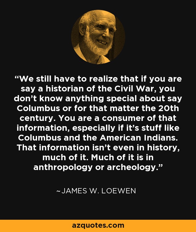 We still have to realize that if you are say a historian of the Civil War, you don’t know anything special about say Columbus or for that matter the 20th century. You are a consumer of that information, especially if it’s stuff like Columbus and the American Indians. That information isn’t even in history, much of it. Much of it is in anthropology or archeology. - James W. Loewen