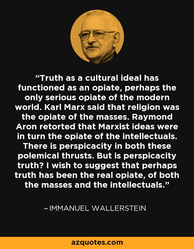 Truth as a cultural ideal has functioned as an opiate, perhaps the only serious opiate of the modern world. Karl Marx said that religion was the opiate of the masses. Raymond Aron retorted that Marxist ideas were in turn the opiate of the intellectuals. There is perspicacity in both these polemical thrusts. But is perspicacity truth? I wish to suggest that perhaps truth has been the real opiate, of both the masses and the intellectuals. - Immanuel Wallerstein