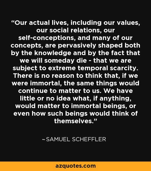 Our actual lives, including our values, our social relations, our self-conceptions, and many of our concepts, are pervasively shaped both by the knowledge and by the fact that we will someday die - that we are subject to extreme temporal scarcity. There is no reason to think that, if we were immortal, the same things would continue to matter to us. We have little or no idea what, if anything, would matter to immortal beings, or even how such beings would think of themselves. - Samuel Scheffler