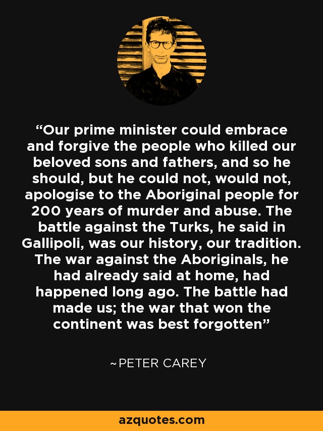 Our prime minister could embrace and forgive the people who killed our beloved sons and fathers, and so he should, but he could not, would not, apologise to the Aboriginal people for 200 years of murder and abuse. The battle against the Turks, he said in Gallipoli, was our history, our tradition. The war against the Aboriginals, he had already said at home, had happened long ago. The battle had made us; the war that won the continent was best forgotten - Peter Carey