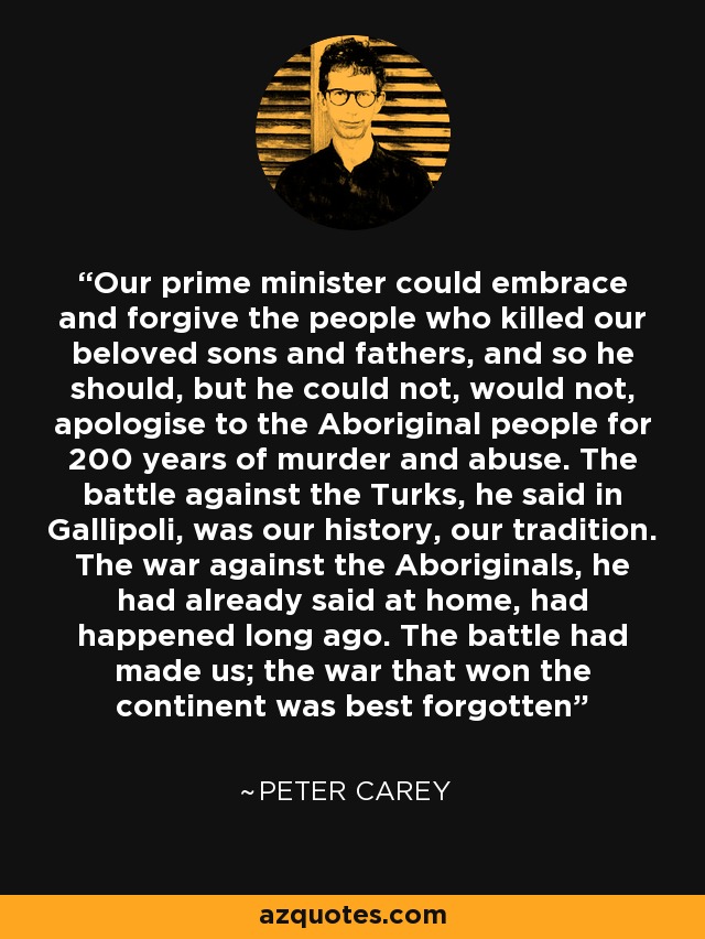 Our prime minister could embrace and forgive the people who killed our beloved sons and fathers, and so he should, but he could not, would not, apologise to the Aboriginal people for 200 years of murder and abuse. The battle against the Turks, he said in Gallipoli, was our history, our tradition. The war against the Aboriginals, he had already said at home, had happened long ago. The battle had made us; the war that won the continent was best forgotten - Peter Carey