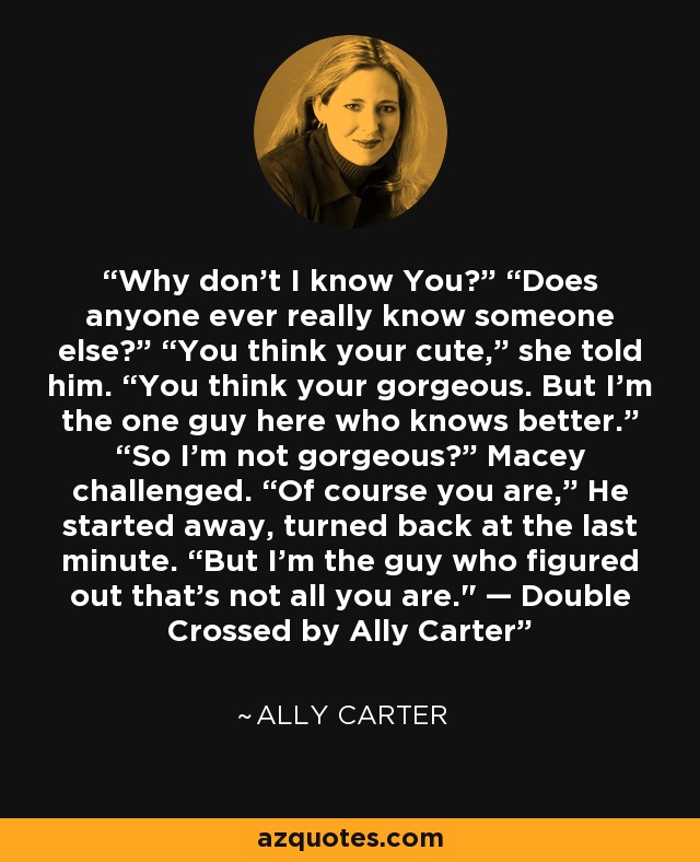 Why don’t I know You?” “Does anyone ever really know someone else?” “You think your cute,” she told him. “You think your gorgeous. But I’m the one guy here who knows better.” “So I’m not gorgeous?” Macey challenged. “Of course you are,” He started away, turned back at the last minute. “But I’m the guy who figured out that’s not all you are.