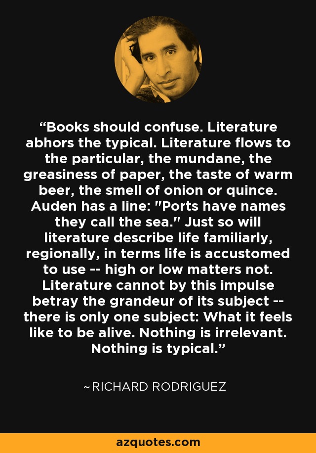 Books should confuse. Literature abhors the typical. Literature flows to the particular, the mundane, the greasiness of paper, the taste of warm beer, the smell of onion or quince. Auden has a line: 