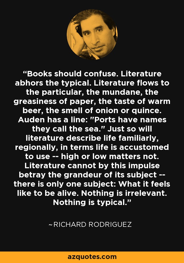 Books should confuse. Literature abhors the typical. Literature flows to the particular, the mundane, the greasiness of paper, the taste of warm beer, the smell of onion or quince. Auden has a line: 