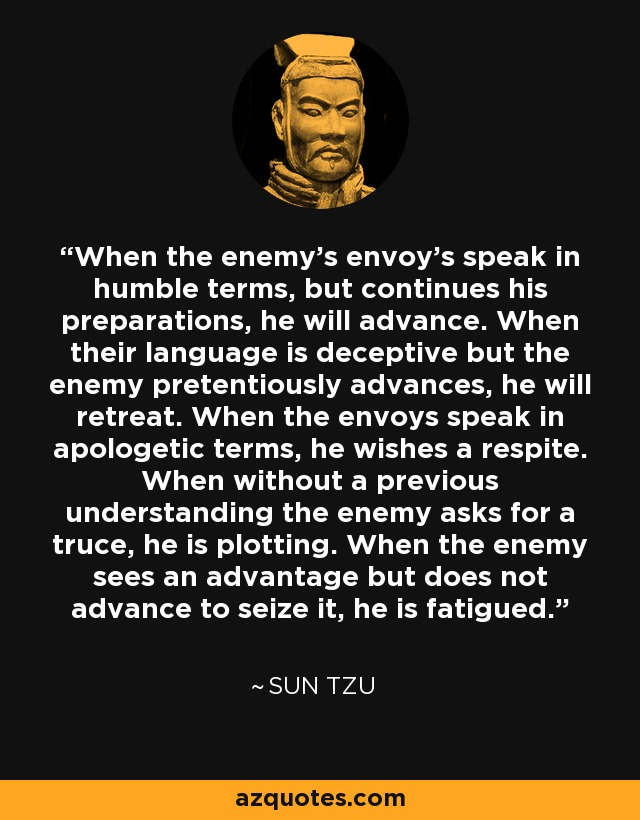 When the enemy's envoy's speak in humble terms, but continues his preparations, he will advance. When their language is deceptive but the enemy pretentiously advances, he will retreat. When the envoys speak in apologetic terms, he wishes a respite. When without a previous understanding the enemy asks for a truce, he is plotting. When the enemy sees an advantage but does not advance to seize it, he is fatigued. - Sun Tzu