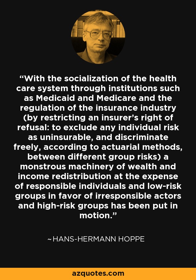 With the socialization of the health care system through institutions such as Medicaid and Medicare and the regulation of the insurance industry (by restricting an insurer’s right of refusal: to exclude any individual risk as uninsurable, and discriminate freely, according to actuarial methods, between different group risks) a monstrous machinery of wealth and income redistribution at the expense of responsible individuals and low-risk groups in favor of irresponsible actors and high-risk groups has been put in motion. - Hans-Hermann Hoppe