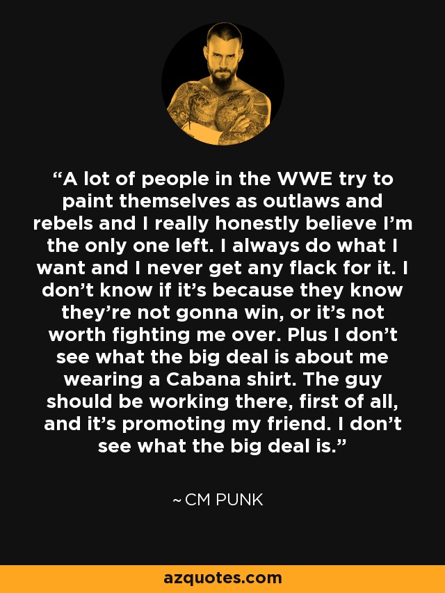 A lot of people in the WWE try to paint themselves as outlaws and rebels and I really honestly believe I'm the only one left. I always do what I want and I never get any flack for it. I don't know if it's because they know they're not gonna win, or it's not worth fighting me over. Plus I don't see what the big deal is about me wearing a Cabana shirt. The guy should be working there, first of all, and it's promoting my friend. I don't see what the big deal is. - CM Punk