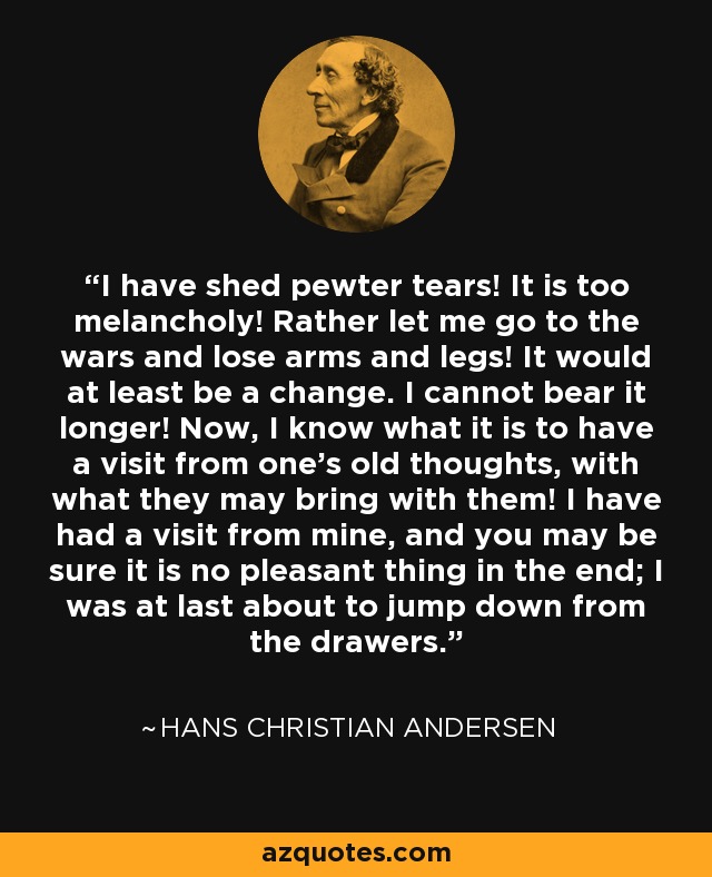 I have shed pewter tears! It is too melancholy! Rather let me go to the wars and lose arms and legs! It would at least be a change. I cannot bear it longer! Now, I know what it is to have a visit from one's old thoughts, with what they may bring with them! I have had a visit from mine, and you may be sure it is no pleasant thing in the end; I was at last about to jump down from the drawers. - Hans Christian Andersen