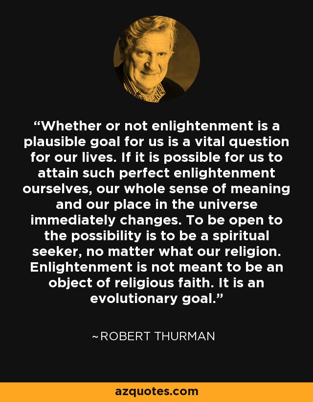 Whether or not enlightenment is a plausible goal for us is a vital question for our lives. If it is possible for us to attain such perfect enlightenment ourselves, our whole sense of meaning and our place in the universe immediately changes. To be open to the possibility is to be a spiritual seeker, no matter what our religion. Enlightenment is not meant to be an object of religious faith. It is an evolutionary goal. - Robert Thurman