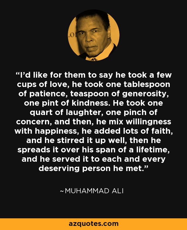 I'd like for them to say he took a few cups of love, he took one tablespoon of patience, teaspoon of generosity, one pint of kindness. He took one quart of laughter, one pinch of concern, and then, he mix willingness with happiness, he added lots of faith, and he stirred it up well, then he spreads it over his span of a lifetime, and he served it to each and every deserving person he met. - Muhammad Ali