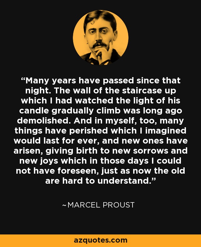 Many years have passed since that night. The wall of the staircase up which I had watched the light of his candle gradually climb was long ago demolished. And in myself, too, many things have perished which I imagined would last for ever, and new ones have arisen, giving birth to new sorrows and new joys which in those days I could not have foreseen, just as now the old are hard to understand. - Marcel Proust
