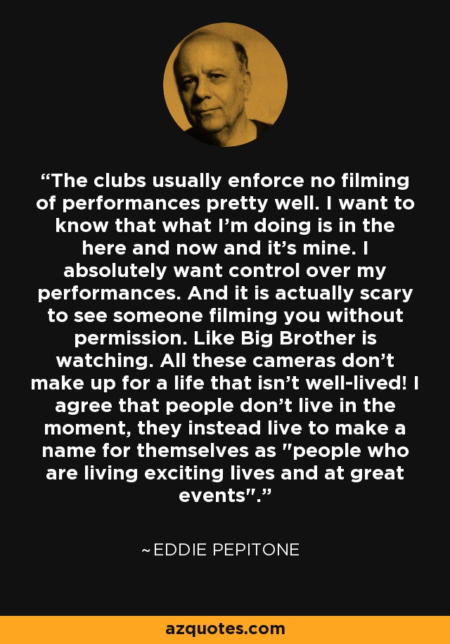 The clubs usually enforce no filming of performances pretty well. I want to know that what I'm doing is in the here and now and it's mine. I absolutely want control over my performances. And it is actually scary to see someone filming you without permission. Like Big Brother is watching. All these cameras don't make up for a life that isn't well-lived! I agree that people don't live in the moment, they instead live to make a name for themselves as 