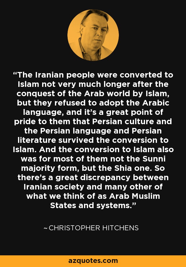 The Iranian people were converted to Islam not very much longer after the conquest of the Arab world by Islam, but they refused to adopt the Arabic language, and it's a great point of pride to them that Persian culture and the Persian language and Persian literature survived the conversion to Islam. And the conversion to Islam also was for most of them not the Sunni majority form, but the Shia one. So there's a great discrepancy between Iranian society and many other of what we think of as Arab Muslim States and systems. - Christopher Hitchens