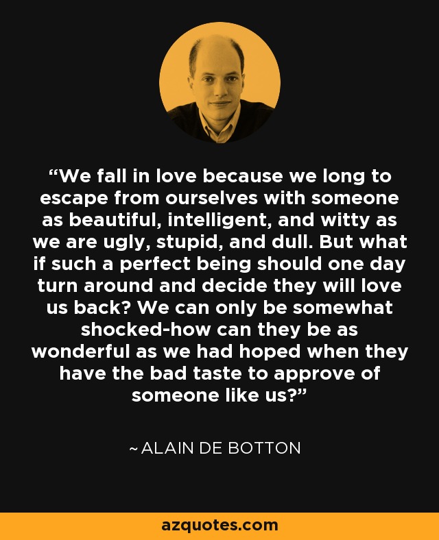 We fall in love because we long to escape from ourselves with someone as beautiful, intelligent, and witty as we are ugly, stupid, and dull. But what if such a perfect being should one day turn around and decide they will love us back? We can only be somewhat shocked-how can they be as wonderful as we had hoped when they have the bad taste to approve of someone like us? - Alain de Botton