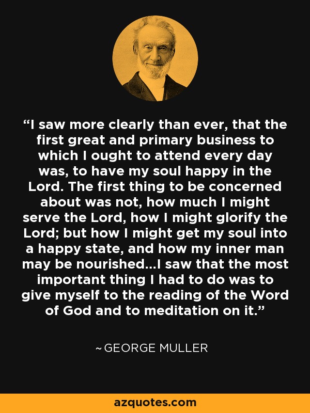 I saw more clearly than ever, that the first great and primary business to which I ought to attend every day was, to have my soul happy in the Lord. The first thing to be concerned about was not, how much I might serve the Lord, how I might glorify the Lord; but how I might get my soul into a happy state, and how my inner man may be nourished...I saw that the most important thing I had to do was to give myself to the reading of the Word of God and to meditation on it. - George Muller