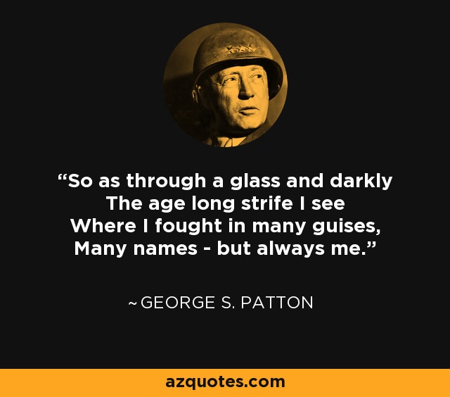 So as through a glass and darkly The age long strife I see Where I fought in many guises, Many names - but always me. - George S. Patton
