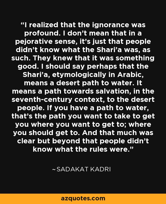 I realized that the ignorance was profound. I don't mean that in a pejorative sense, it's just that people didn't know what the Shari'a was, as such. They knew that it was something good. I should say perhaps that the Shari'a, etymologically in Arabic, means a desert path to water. It means a path towards salvation, in the seventh-century context, to the desert people. If you have a path to water, that's the path you want to take to get you where you want to get to; where you should get to. And that much was clear but beyond that people didn't know what the rules were. - Sadakat Kadri